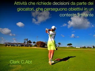 Attività che richiede decisioni da parte dei
    giocatori, che perseguono obiettivi in un
                            contesto limitante




Clark C.Abt
Economista
 