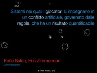 Sistemi nei quali i giocatori si impegnano in
            un conﬂitto artiﬁciale, governato dalle
         regole, che ha un risultato quantiﬁcabile




Katie Salen, Eric Zimmerman
Game designers
 