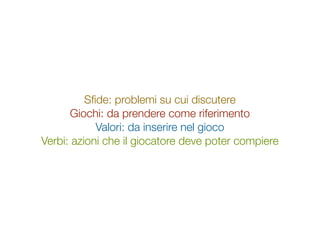 Sﬁde: problemi su cui discutere
      Giochi: da prendere come riferimento
            Valori: da inserire nel gioco
Verbi: azioni che il giocatore deve poter compiere
 