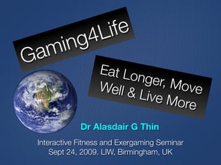 g 4 L ife
 a m in
G                    Eat Lo
                            nger, M
                     Well &         ove
                            Live M
                                   ore
                Dr Alasdair G Thin
    Interactive Fitness and Exergaming Seminar
        Sept 24, 2009. LIW, Birmingham, UK
 