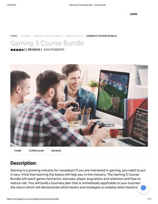 1/23/2019 Gaming 5 Course Bundle - Course Gate
https://coursegate.co.uk/course/gaming-5-course-bundle/ 1/13
( 1 REVIEWS )( 1 REVIEWS )
HOME / COURSE / PERSONAL DEVELOPMENT / EMPLOYABILITY / GAMING 5 COURSE BUNDLEGAMING 5 COURSE BUNDLE
Gaming 5 Course Bundle
524 STUDENTS
Description:
Gaming is a growing industry for nowadays! If you are interested in gaming, you need to put
in your mind that learning the basics will help you in this industry. The Gaming 5 Course
Bundle will teach game mechanics, bonuses, player acquisition and retention and how to
reduce risk. You will build a business plan that is immediately applicable to your business on
the return which will demonstrate which levers and strategies to employ when faced with
HOMEHOME CURRICULUMCURRICULUM REVIEWSREVIEWS
LOGIN
 