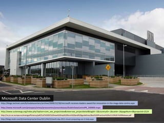 Microsoft Data Center Dublin
http://blogs.technet.com/b/msdatacenters/archive/2009/12/18/microsoft-receives-leaders-award-for-innovation-in-the-mega-data-centre.aspx
http://www.microsoft.com/presspass/emea/presscentre/pressreleases/DublinDataCentrePR_240909.mspx
http://www.sustenergy.org/index.php?option=com_see_projectview&view=see_projectdetail&tagId=-1&countryID=-1&catId=-1&pageNum=0&projectid=2524
http://re.jrc.ec.europa.eu/energyefficiency/pdf/CoC%20DC%20new%20rep%20form%20and%20guidelines/Best%20Practices%20v2.0.0%20-%20Release.pdf
http://blogs.msdn.com/b/msenterprise/archive/2011/04/22/earth-day-2011-cloud-computing-can-it-help.aspx
 