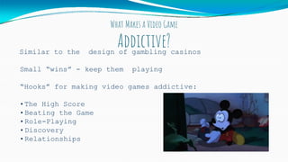 What Makes a Video Game
Addictive?Similar to the design of gambling casinos
Small “wins” - keep them playing
“Hooks” for making video games addictive:
•The High Score
•Beating the Game
•Role-Playing
•Discovery
•Relationships
 