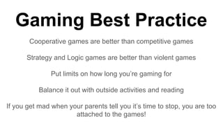 Gaming Best Practice
Cooperative games are better than competitive games
Strategy and Logic games are better than violent games
Put limits on how long you’re gaming for
Balance it out with outside activities and reading
If you get mad when your parents tell you it’s time to stop, you are too
attached to the games!
 