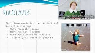 New Activities
Find those needs in other activities!
New activities to:
- Give yourself escape
- Help you make friends
- Give you a sense of progress
- To give you a sense of purpose
 