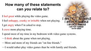 I feel great while playing the video game.
I feel unhappy, cranky or irritable when not playing.
I get angry when I’m asked to stop.
I crave more playing time.
I spend most of my time in my bedroom with video game systems.
—I think about the game when not playing.
—More and more of my friends are "on line friends."
—I would rather play video games than be with family and friends.
How many of these statements
can you relate to?
 