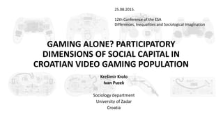 GAMING ALONE? PARTICIPATORY
DIMENSIONS OF SOCIAL CAPITAL IN
CROATIAN VIDEO GAMING POPULATION
Krešimir Krolo
Ivan Puzek
Sociology department
University of Zadar
Croatia
25.08.2015.
12th Conference of the ESA
Differences, Inequalities and Sociological Imagination
 