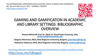 GAMING AND GAMIFICATION IN ACADEMIC
AND LIBRARY SETTINGS: BIBLIOGRAPHIC
OVERVIEW
Plamen Miltenoff, Prof. Dr., MLIS, St. Cloud State University, USA,
pmiltenoff@stcloudstate.edu
Gergana Martinova, MLIS, New Bulgarian University, Bulgaria, gmartinova@nbu.bg
Radostina Todorova, MLIS, New Bulgarian University, Bulgaria, rtodorova@nbu.bg
2nd INTERNATIONAL CONFERENCE ON EDUCATION, SOCIAL SCIENCES AND HUMANITIES
8th, 9th and 10th of June, 2015 - ISTANBUL (TURKEY)
http://www.socioint15.org/
http://www.slideshare.net/aidemoreto/gaming-and-gamification-in-academic-and-library-settings
http://scsu.mn/1Rvqao2
 