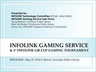 INFOLINK GAMING SERVICE & 1 st  INFOLINK LIB CUP GAMING TOURNAMENT INFOLINK|  May 19, 2010 @ Monroe Township Public Library Presented by: INFOLINK Technology Committee  (Chair: Jerry Holtz) INFOLINK Gaming Service Task Force : Doug Baldwin, Cranbury Public Library Allen McGinley, Piscataway Public Library Mi-Sun Lyu, INFOLINK Programs & Services Coordinator 