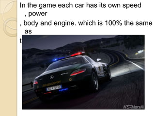 In the game each car has its own speed
, power
, body and engine. which is 100% the same
as
the real cars in real life .
 