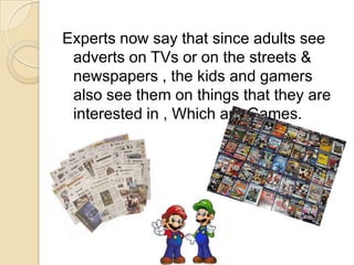 Experts now say that since adults see
adverts on TVs or on the streets &
newspapers , the kids and gamers
also see them on things that they are
interested in , Which are Games.
 