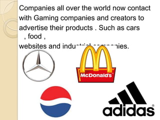 Companies all over the world now contact
with Gaming companies and creators to
advertise their products . Such as cars
, food ,
websites and industrial companies.
 