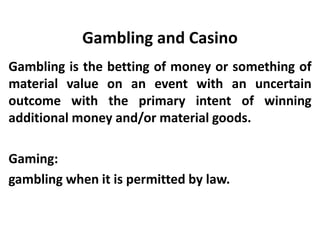 Gambling and Casino
Gambling is the betting of money or something of
material value on an event with an uncertain
outcome with the primary intent of winning
additional money and/or material goods.
Gaming:
gambling when it is permitted by law.
 