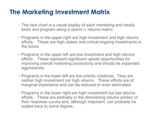The Marketing Investment Matrix
• The next chart is a visual display of each marketing and media
tactic and program along a spend v. returns matrix.
• Programs in the upper right are high investment and high returns
efforts. These are high stakes and critical ongoing investments in
the future.
• Programs in the upper left are low investment and high returns
efforts. These represent significant upside opportunities for
improving overall marketing productivity and should be expanded
aggressively
• Programs in the lower left are low priority initiatives. They are
neither high investment nor high returns. These efforts are of
marginal importance and can be reduced or even eliminated.
• Programs in the lower right are high investment but low returns
efforts. These are probably in the diminishing returns portion of
their response curves and, although important, can probably be
scaled back to some degree.
 