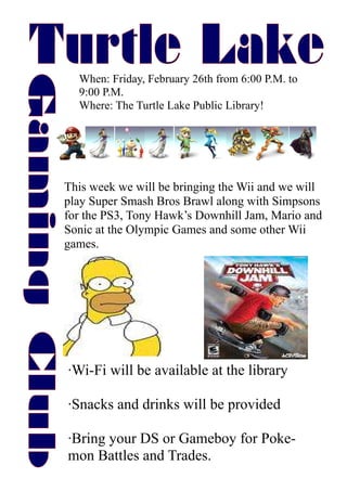 When: Friday, February 26th from 6:00 P.M. to
  9:00 P.M.
  Where: The Turtle Lake Public Library!




This week we will be bringing the Wii and we will
play Super Smash Bros Brawl along with Simpsons
for the PS3, Tony Hawk’s Downhill Jam, Mario and
Sonic at the Olympic Games and some other Wii
games.




·Wi-Fi will be available at the library

·Snacks and drinks will be provided

·Bring your DS or Gameboy for Poke-
mon Battles and Trades.
 