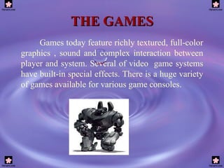 THE GAMES Games today feature richly textured, full-color graphics , sound and complex interaction between player and system. Several of video  game systems have built-in special effects. There is a huge variety of games available for various game consoles. 