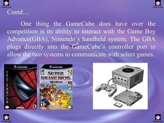 Contd… One thing the GameCube does have over the competition is its ability to interact with the Game Boy Advance(GBA), Nintendo’s handheld system. The GBA plugs directly into the GameCube’s controller port to allow the two systems to communicate with select games. 