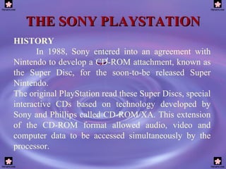 THE SONY PLAYSTATION HISTORY In 1988, Sony entered into an agreement with Nintendo to develop a CD-ROM attachment, known as the Super Disc, for the soon-to-be released Super Nintendo.  The original PlayStation read these Super Discs, special interactive CDs based on technology developed by Sony and Phillips called CD-ROM/XA. This extension of the CD-ROM format allowed audio, video and computer data to be accessed simultaneously by the processor.  