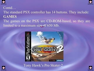 Contd… The standard PSX controller has 14 buttons. They include: GAMES The games on the PSX are CD-ROM-based, so they are limited to a maximum size of 650 Mb. Tony Hawk’s Pro Skater-2 