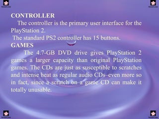 CONTROLLER The controller is the primary user interface for the PlayStation 2. The standard PS2 controller has 15 buttons. GAMES The 4.7-GB DVD drive gives PlayStation 2 games a larger capacity than original PlayStation games. The CDs are just as susceptible to scratches and intense heat as regular audio CDs–even more so in fact, since a scratch on a game CD can make it totally unusable.   