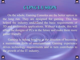 CONCLUSION On the whole, Gaming Consoles are the better option in the long run. They are designed for gaming. This has helped the industry understand the basic requirements of 3D and multimedia applications.  Without a doubt, this will affect the designs of PCs in the future and make them more gamer friendly. Gaming is indeed heading in the direction of becoming a mainstream form of entertainment. Gaming experience drives technology requirements and in turn contributes to the growth of the IT industry.   