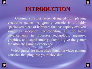 INTRODUCTION Gaming consoles were designed for playing electronic games. A gaming console is a highly specialized piece of hardware that has rapidly evolved since its inception incorporating all the latest advancements in processor technology, memory, graphics, and sound among others to give the gamer the ultimate gaming experience. Video games are most often found on video gaming consoles that plug into your television. 