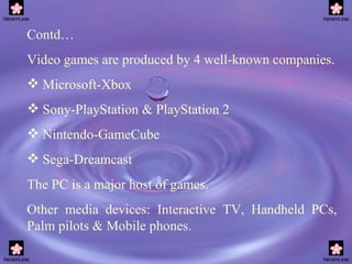 Contd… Video games are produced by 4 well-known companies. Microsoft-Xbox Sony-PlayStation & PlayStation 2 Nintendo-GameCube Sega-Dreamcast The PC is a major host of games. Other media devices: Interactive TV, Handheld PCs, Palm pilots & Mobile phones.  
