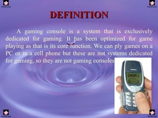 DEFINITION A gaming console is a system that is exclusively dedicated for gaming. It has been optimized for game playing as that is its core function. We can ply games on a PC or in a cell phone but these are not systems dedicated for gaming, so they are not gaming consoles.  