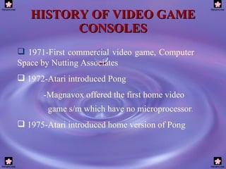 HISTORY OF VIDEO GAME CONSOLES 1971-First commercial video game, Computer  Space by Nutting Associates 1972-Atari introduced Pong -Magnavox offered the first home video game s/m which have no microprocessor .  1975-Atari introduced home version of Pong 