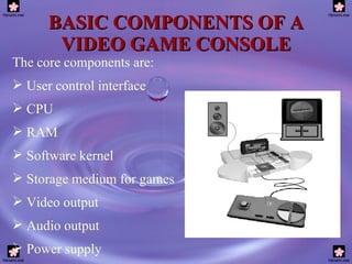 BASIC COMPONENTS OF A VIDEO GAME CONSOLE The core components are: User control interface CPU RAM Software kernel Storage medium for games Video output Audio output Power supply 
