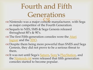 Fourth and Fifth
Generations

 Nintendo was a major console manufacturer, with Sega

as major competitor of the Fourth Generation.
 Sequels to NES, SMS & Sega Genesis released
throughout 80’s & 90’s.
 The first Fifth-generation consoles were the Atari
Jaguar and the 3DO.
 Despite them being more powerful than SNES and Sega
Genesis, they did not prove to be a serious threat to
them.
 It was not until Sega's Saturn, Sony's PlayStation, and
the Nintendo 64 were released that fifth generation
consoles started to become popular.

 