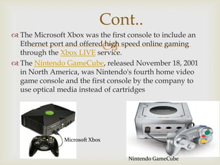 Cont..
 The Microsoft Xbox was the first console to include an
Ethernet port and offered high speed online gaming
through the Xbox LIVE service.
 The Nintendo GameCube, released November 18, 2001
in North America, was Nintendo's fourth home video
game console and the first console by the company to
use optical media instead of cartridges



Microsoft Xbox
Nintendo GameCube

 