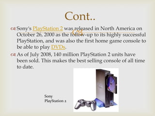 Cont..
 Sony's PlayStation 2 was released in North America on

October 26, 2000 as the follow-up to its highly successful

PlayStation, and was also the first home game console to
be able to play DVDs.
 As of July 2008, 140 million PlayStation 2 units have
been sold. This makes the best selling console of all time
to date.

Sony
PlayStation 2

 