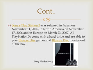 Cont..

 Sony's Play Station 3 was released in Japan on
November 11, 2006, in North America on November
17, 2006 and in Europe on March 23, 2007. All
PlayStation 3s come with a hard drive and are able to
play Blu-ray Disc games and Blu-ray Disc movies out
of the box.

Sony PlayStation 3

 