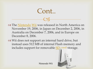 Cont..

 The Nintendo Wii was released in North America on
November 19, 2006, in Japan on December 2, 2006, in
Australia on December 7, 2006, and in Europe on
December 8, 2006.
 Wii does not support an internal hard drive, but
instead uses 512 MB of internal Flash memory and
includes support for removable SD card storage.

Nintendo Wii

 