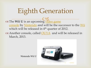 Eighth Generation

 The Wii U is an upcoming video game

console by Nintendo and will be the successor to the Wii
which will be released in 4th quarter of 2012.
 Another console, called OUYA and will be released in
March, 2013.

Nintendo Wii U

 