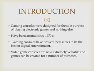 INTRODUCTION

 Gaming consoles were designed for the sole purpose
of playing electronic games and nothing else.
 Have been around since 1970’s.
 Gaming consoles have proved themselves to be the
best in digital entertainment.
 Video game consoles are now extremely versatile and
games can be created for a number of purposes.

 