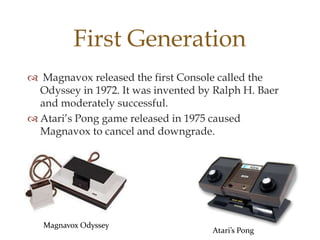 First Generation
 Magnavox released the first Console called the
Odyssey in 1972. It was invented by Ralph H. Baer
and moderately successful.
 Atari’s Pong game released in 1975 caused
Magnavox to cancel and downgrade.

Magnavox Odyssey

Atari’s Pong

 