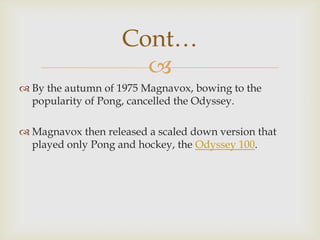 Cont…

 By the autumn of 1975 Magnavox, bowing to the
popularity of Pong, cancelled the Odyssey.
 Magnavox then released a scaled down version that
played only Pong and hockey, the Odyssey 100.

 