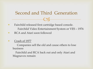 Second and Third Generation








Fairchild released first cartridge based console.
Fairchild Video Entertainment System or VES – 1976
RCA and Atari soon followed
Crash of 1977
Companies sell the old and cause others to lose
business
Fairchild and RCA back out and only Atari and
Magnavox remain

 