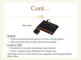 Cont…

Atari 2600

• Rebirth
• Atari converted arcade games to home console games.
• This caused people to gain interest once again.

• Crash of 1983
• Overload of consoles and people lose interest
• Every company goes bankrupt and drops out.
• Nintendo revives it all with the new graphics and its game Super
Mario Bros.

 