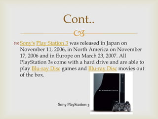 Cont..

 Sony's Play Station 3 was released in Japan on
November 11, 2006, in North America on November
17, 2006 and in ...