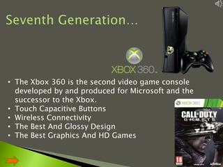 • The Xbox 360 is the second video game console
developed by and produced for Microsoft and the
successor to the Xbox.
• Touch Capacitive Buttons
• Wireless Connectivity
• The Best And Glossy Design
• The Best Graphics And HD Games

10

 