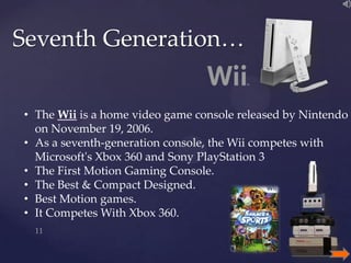Seventh Generation…
• The Wii is a home video game console released by Nintendo
on November 19, 2006.
• As a seventh-generation console, the Wii competes with
Microsoft's Xbox 360 and Sony PlayStation 3
• The First Motion Gaming Console.
• The Best & Compact Designed.
• Best Motion games.
• It Competes With Xbox 360.

 