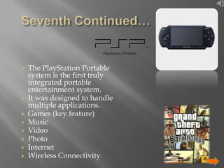 










The PlayStation Portable
system is the first truly
integrated portable
entertainment system.
It was designed to handle
multiple applications.
Games (key feature)
Music
Video
Photo
Internet
Wireless Connectivity
12

 