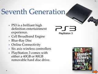 Seventh Generation…









PS3 is a brilliant high
definition entertainment
experience.
Cell Broadband Engine
Blue-Ray Disc
Online Connectivity
Six axis wireless controllers
PlayStation 3 comes with
either a 40GB or 80GB
removable hard disc drive.
13

 