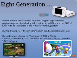 Eight Generation….
The Wii U is the first Nintendo console to support high-definition
graphics, capable of producing video output up to 1080p, and has 2 GB of
RAM with half dedicated to the console's operating system.
The Wii U compete with Sony's PlayStation 4 and Microsoft's Xbox One
The system was released on November 18, 2012 in North
America, November 30, 2012 in Europe and Australia, and on December
8, 2012 in Japan.

 