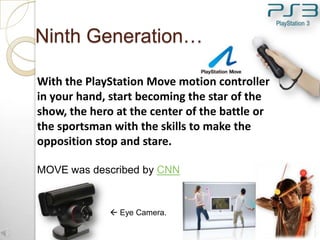 Ninth Generation…
With the PlayStation Move motion controller
in your hand, start becoming the star of the
show, the hero at the center of the battle or
the sportsman with the skills to make the
opposition stop and stare.
MOVE was described by CNN

 Eye Camera.
16

 