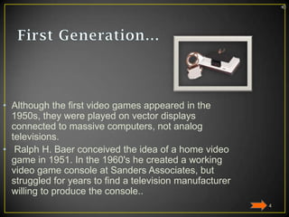 • Although the first video games appeared in the
1950s, they were played on vector displays
connected to massive computers, not analog
televisions.
• Ralph H. Baer conceived the idea of a home video
game in 1951. In the 1960's he created a working
video game console at Sanders Associates, but
struggled for years to find a television manufacturer
willing to produce the console..
4

 