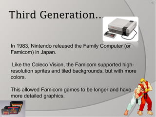 Third Generation…
In 1983, Nintendo released the Family Computer (or
Famicom) in Japan.
Like the Coleco Vision, the Famicom supported highresolution sprites and tiled backgrounds, but with more
colors.
This allowed Famicom games to be longer and have
more detailed graphics.

6

 